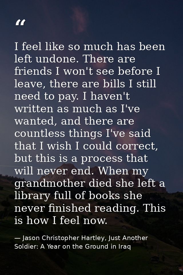 I feel like so much has been left undone. There are friends I won't see before I leave, there are bills I still need to  — Jason Christopher Hartley, Just Another Soldier: A Year on the Ground in Iraq