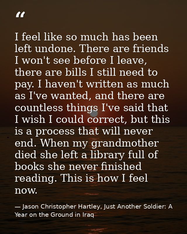 I feel like so much has been left undone. There are friends I won't see before I leave, there are bills I still need to  — Jason Christopher Hartley, Just Another Soldier: A Year on the Ground in Iraq