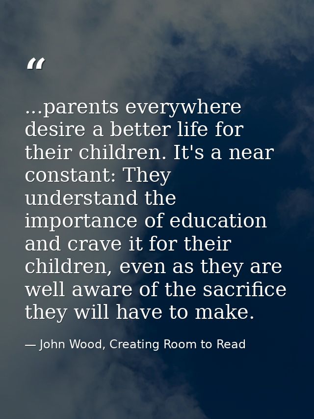 ...parents everywhere desire a better life for their children. It's a near constant: They understand the importance of e — John Wood, Creating Room to Read