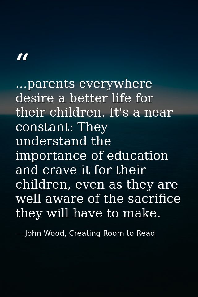 ...parents everywhere desire a better life for their children. It's a near constant: They understand the importance of e — John Wood, Creating Room to Read