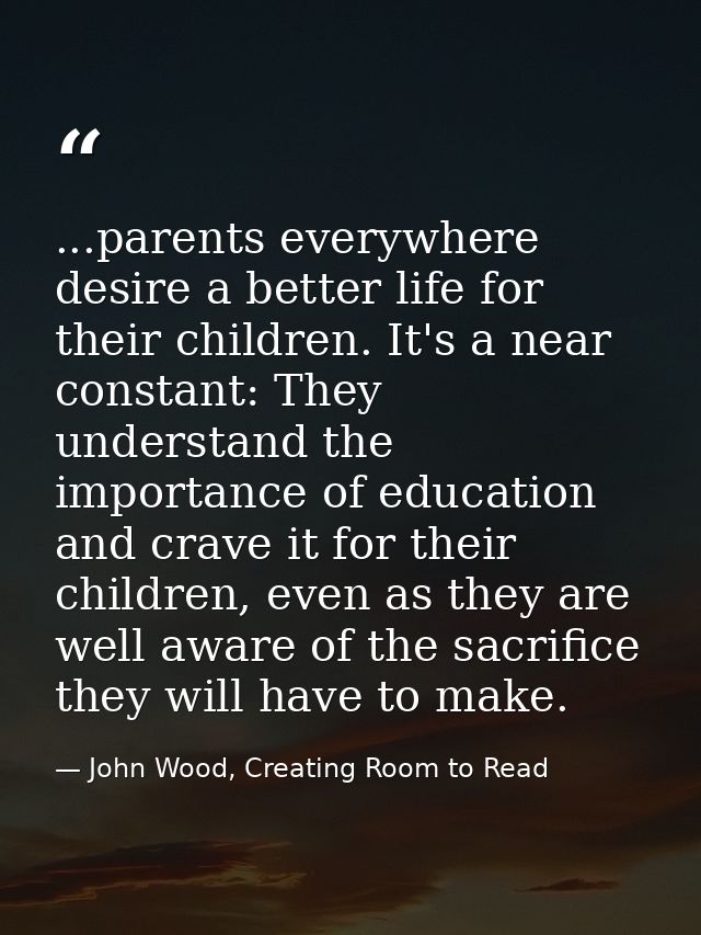 ...parents everywhere desire a better life for their children. It's a near constant: They understand the importance of e — John Wood, Creating Room to Read