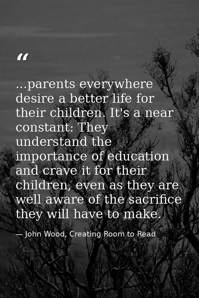 ...parents everywhere desire a better life for their children. It's a near constant: They understand the importance of e — John Wood, Creating Room to Read
