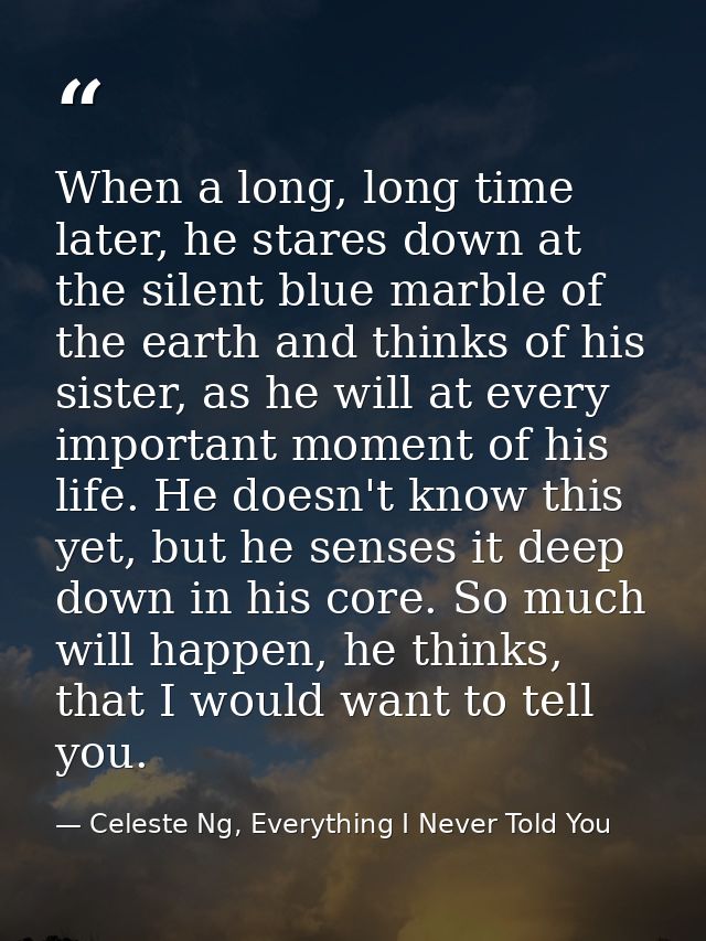 When a long, long time later, he stares down at the silent blue marble of the earth and thinks of his sister, as he will — Celeste Ng, Everything I Never Told You
