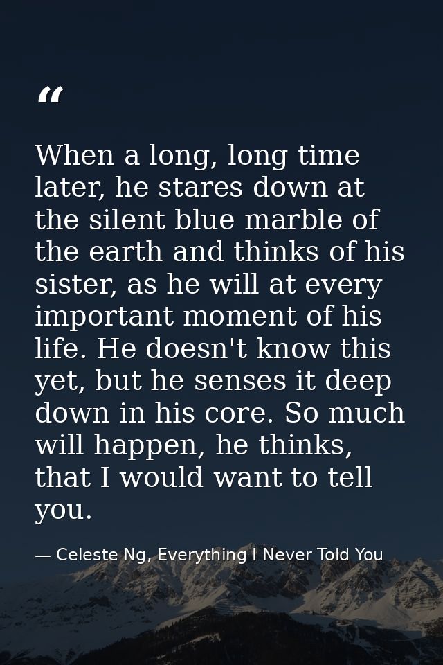 When a long, long time later, he stares down at the silent blue marble of the earth and thinks of his sister, as he will — Celeste Ng, Everything I Never Told You