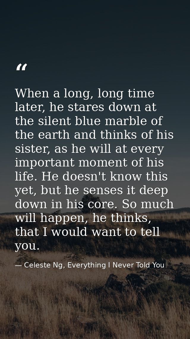 When a long, long time later, he stares down at the silent blue marble of the earth and thinks of his sister, as he will — Celeste Ng, Everything I Never Told You