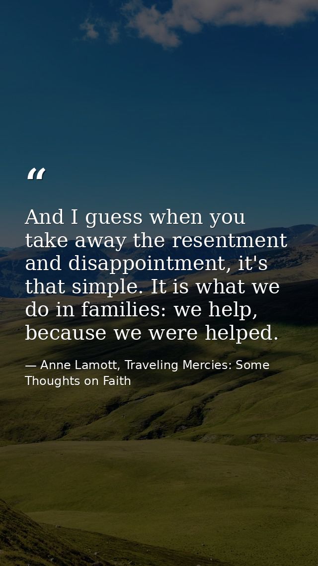 And I guess when you take away the resentment and disappointment, it's that simple. It is what we do in families: we hel — Anne Lamott, Traveling Mercies: Some Thoughts on Faith