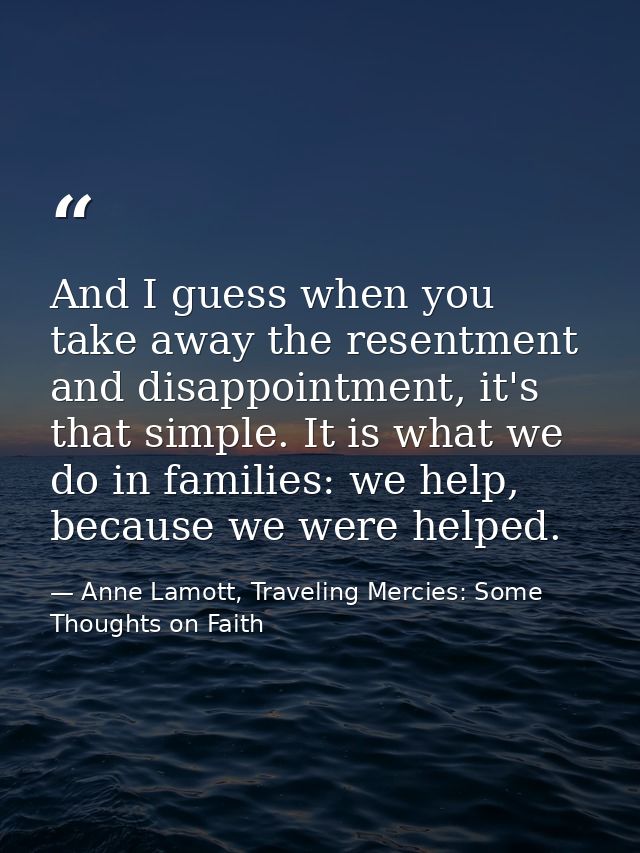 And I guess when you take away the resentment and disappointment, it's that simple. It is what we do in families: we hel — Anne Lamott, Traveling Mercies: Some Thoughts on Faith