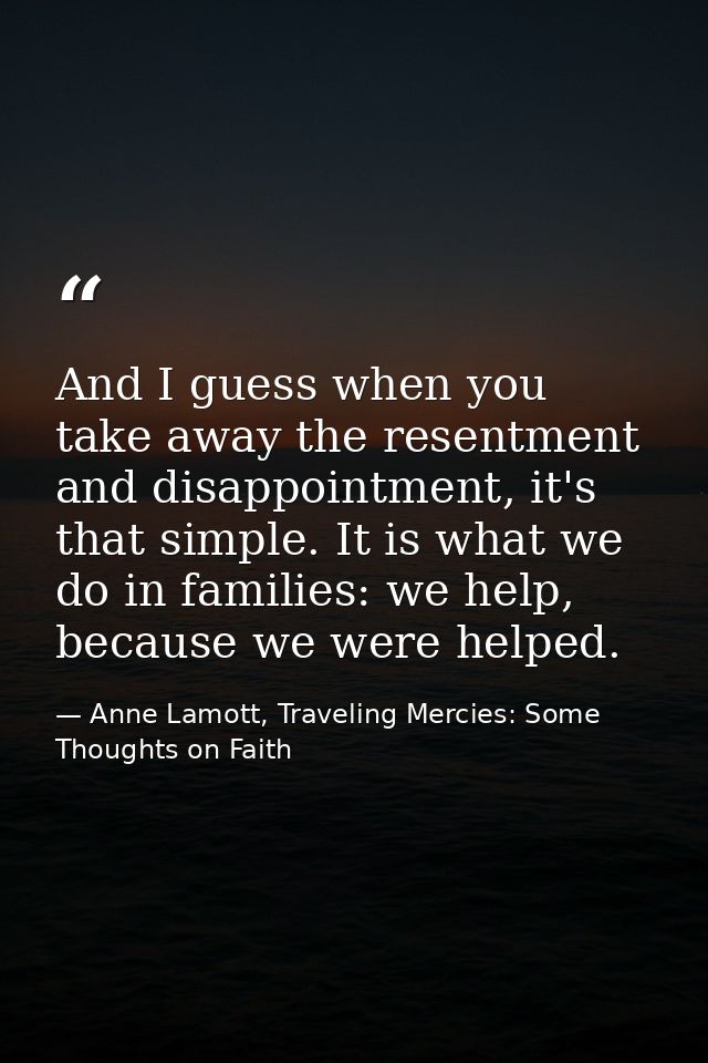 And I guess when you take away the resentment and disappointment, it's that simple. It is what we do in families: we hel — Anne Lamott, Traveling Mercies: Some Thoughts on Faith