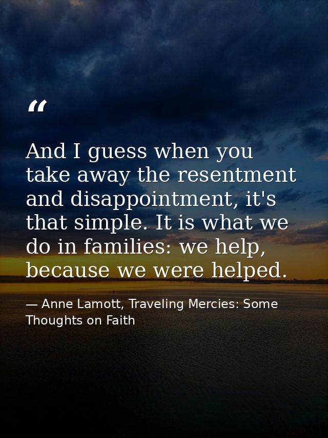 And I guess when you take away the resentment and disappointment, it's that simple. It is what we do in families: we hel — Anne Lamott, Traveling Mercies: Some Thoughts on Faith
