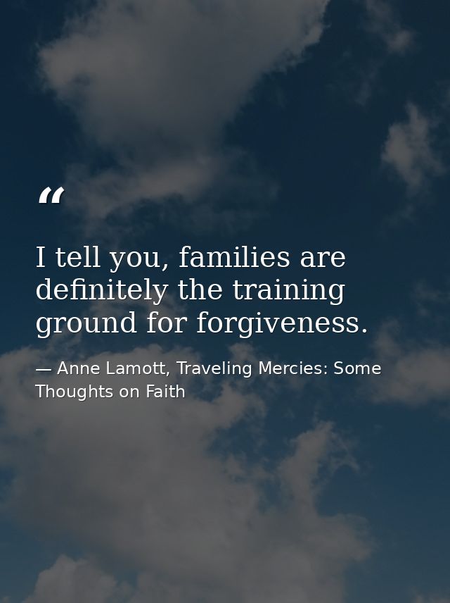 I tell you, families are definitely the training ground for forgiveness. — Anne Lamott, Traveling Mercies: Some Thoughts on Faith