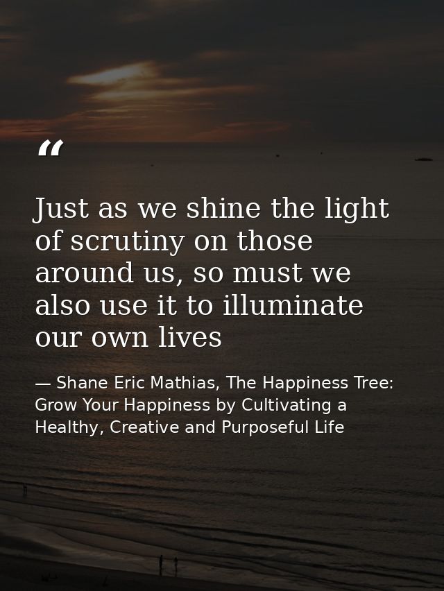 Just as we shine the light of scrutiny on those around us, so must we also use it to illuminate our own lives — Shane Eric Mathias, The Happiness Tree: Grow Your Happiness by Cultivating a Healthy, Creative and Purposeful Life