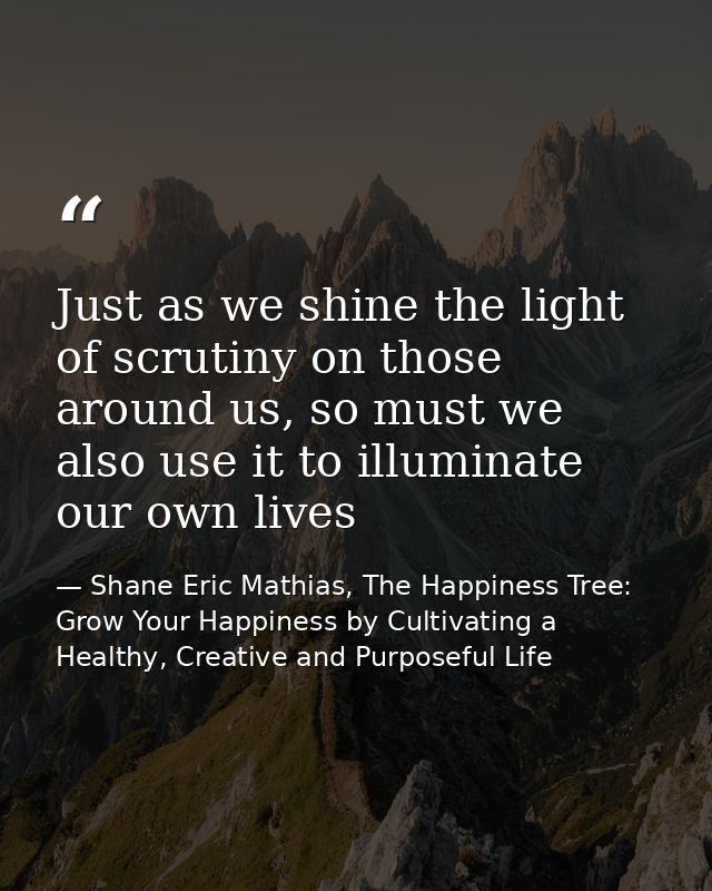 Just as we shine the light of scrutiny on those around us, so must we also use it to illuminate our own lives — Shane Eric Mathias, The Happiness Tree: Grow Your Happiness by Cultivating a Healthy, Creative and Purposeful Life