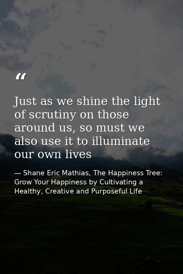 Just as we shine the light of scrutiny on those around us, so must we also use it to illuminate our own lives — Shane Eric Mathias, The Happiness Tree: Grow Your Happiness by Cultivating a Healthy, Creative and Purposeful Life