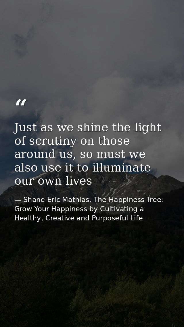 Just as we shine the light of scrutiny on those around us, so must we also use it to illuminate our own lives — Shane Eric Mathias, The Happiness Tree: Grow Your Happiness by Cultivating a Healthy, Creative and Purposeful Life