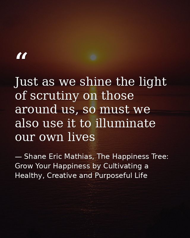 Just as we shine the light of scrutiny on those around us, so must we also use it to illuminate our own lives — Shane Eric Mathias, The Happiness Tree: Grow Your Happiness by Cultivating a Healthy, Creative and Purposeful Life