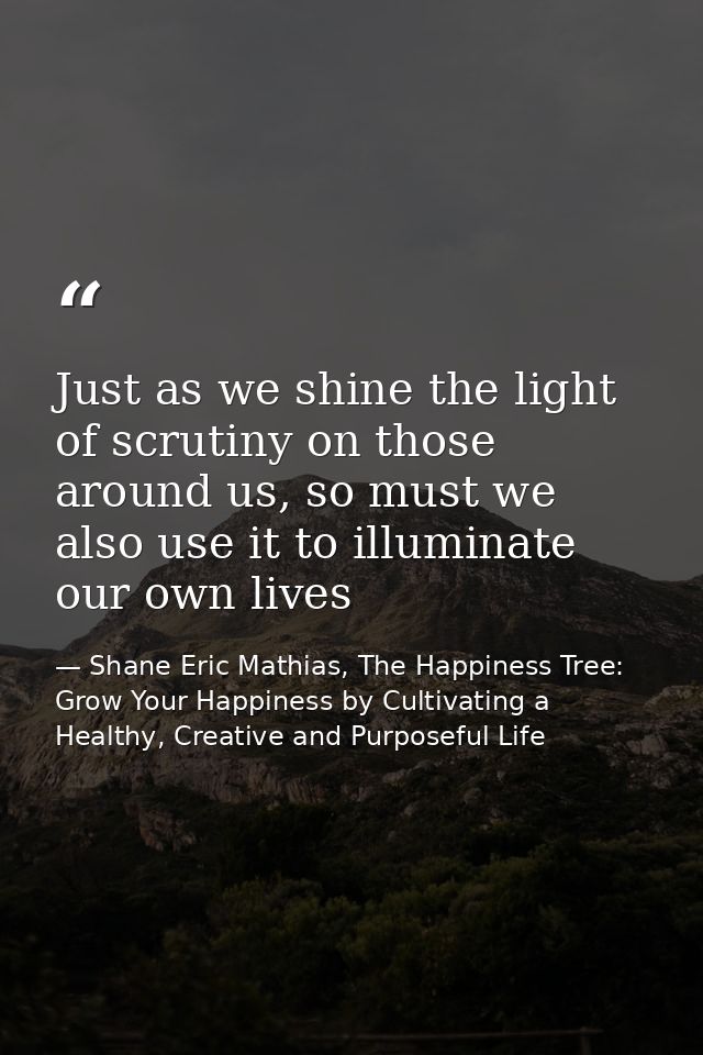 Just as we shine the light of scrutiny on those around us, so must we also use it to illuminate our own lives — Shane Eric Mathias, The Happiness Tree: Grow Your Happiness by Cultivating a Healthy, Creative and Purposeful Life
