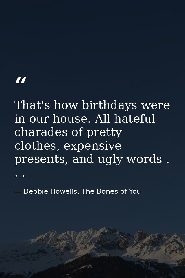 That's how birthdays were in our house. All hateful charades of pretty clothes, expensive presents, and ugly words . . . — Debbie Howells, The Bones of You
