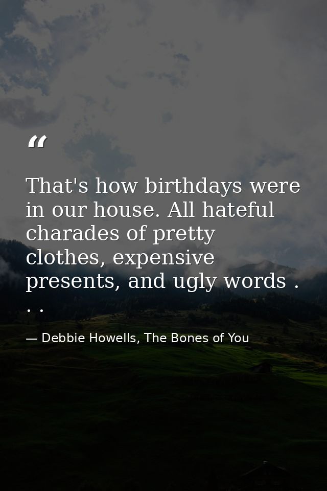 That's how birthdays were in our house. All hateful charades of pretty clothes, expensive presents, and ugly words . . . — Debbie Howells, The Bones of You