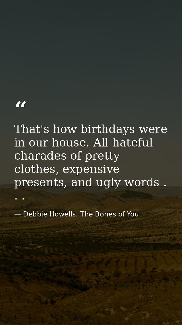 That's how birthdays were in our house. All hateful charades of pretty clothes, expensive presents, and ugly words . . . — Debbie Howells, The Bones of You