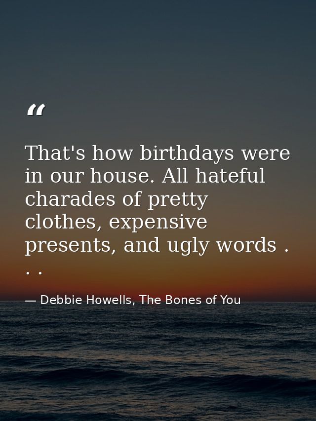 That's how birthdays were in our house. All hateful charades of pretty clothes, expensive presents, and ugly words . . . — Debbie Howells, The Bones of You
