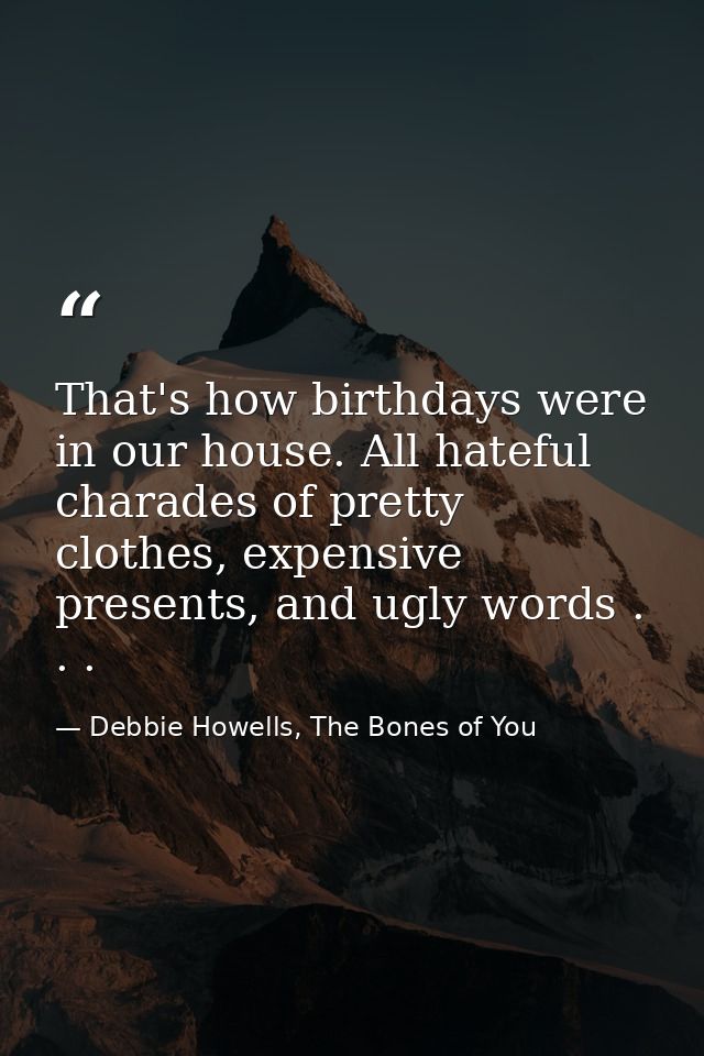 That's how birthdays were in our house. All hateful charades of pretty clothes, expensive presents, and ugly words . . . — Debbie Howells, The Bones of You