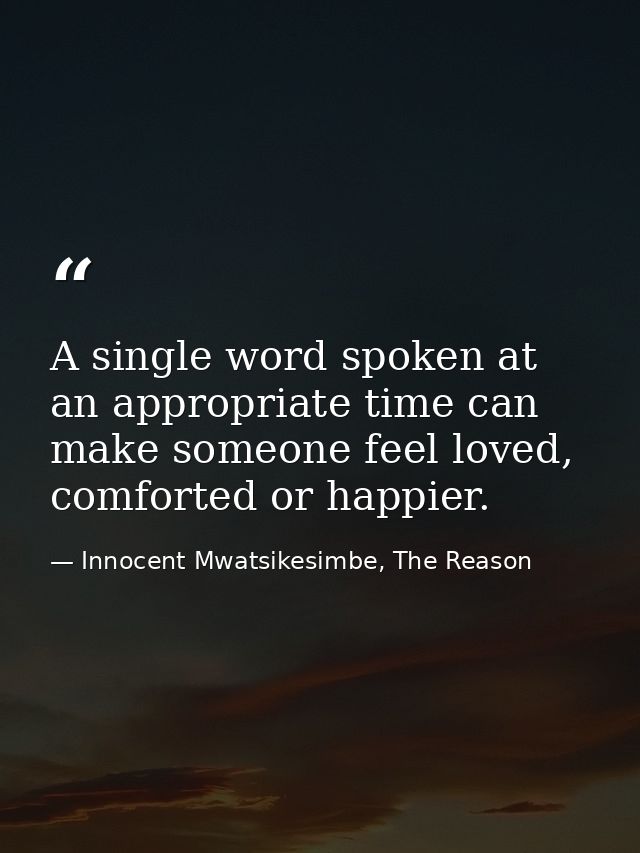A single word spoken at an appropriate time can make someone feel loved, comforted or happier. — Innocent Mwatsikesimbe, The Reason