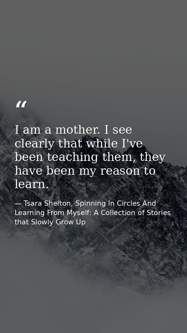I am a mother. I see clearly that while I've been teaching them, they have been my reason to learn. — Tsara Shelton, Spinning In Circles And Learning From Myself: A Collection of Stories that Slowly Grow Up