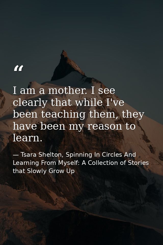 I am a mother. I see clearly that while I've been teaching them, they have been my reason to learn. — Tsara Shelton, Spinning In Circles And Learning From Myself: A Collection of Stories that Slowly Grow Up