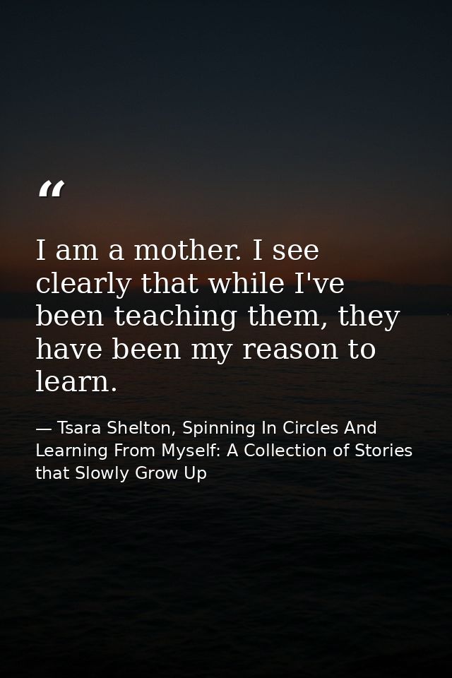 I am a mother. I see clearly that while I've been teaching them, they have been my reason to learn. — Tsara Shelton, Spinning In Circles And Learning From Myself: A Collection of Stories that Slowly Grow Up
