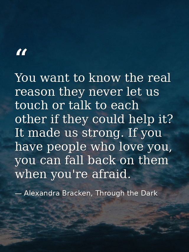 You want to know the real reason they never let us touch or talk to each other if they could help it? It made us strong. — Alexandra Bracken, Through the Dark