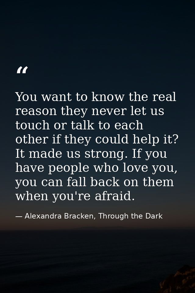 You want to know the real reason they never let us touch or talk to each other if they could help it? It made us strong. — Alexandra Bracken, Through the Dark
