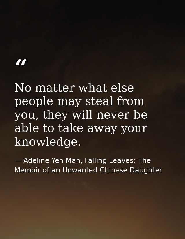 No matter what else people may steal from you, they will never be able to take away your knowledge. — Adeline Yen Mah, Falling Leaves: The Memoir of an Unwanted Chinese Daughter