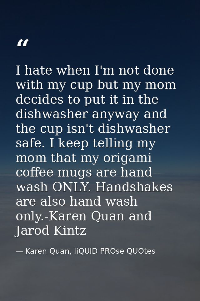 I hate when I'm not done with my cup but my mom decides to put it in the dishwasher anyway and the cup isn't dishwasher  — Karen Quan, liQUID PROse QUOtes