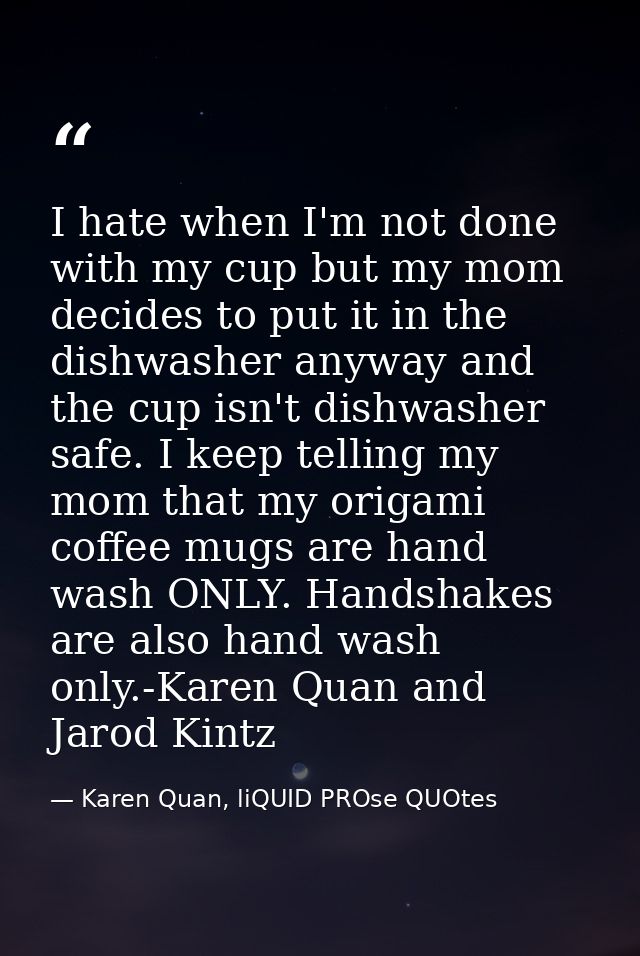 I hate when I'm not done with my cup but my mom decides to put it in the dishwasher anyway and the cup isn't dishwasher  — Karen Quan, liQUID PROse QUOtes