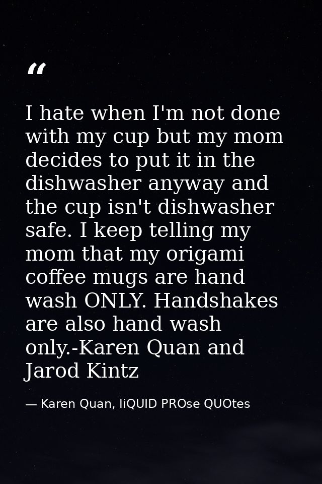 I hate when I'm not done with my cup but my mom decides to put it in the dishwasher anyway and the cup isn't dishwasher  — Karen Quan, liQUID PROse QUOtes