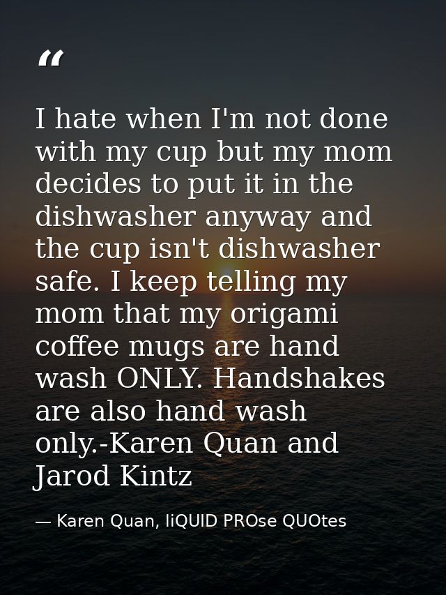 I hate when I'm not done with my cup but my mom decides to put it in the dishwasher anyway and the cup isn't dishwasher  — Karen Quan, liQUID PROse QUOtes