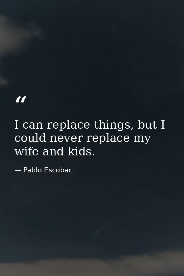 I can replace things, but I could never replace my wife and kids. — Pablo Escobar