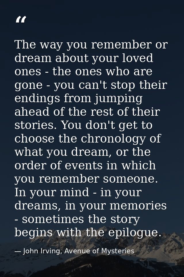 The way you remember or dream about your loved ones - the ones who are gone - you can't stop their endings from jumping  — John Irving, Avenue of Mysteries