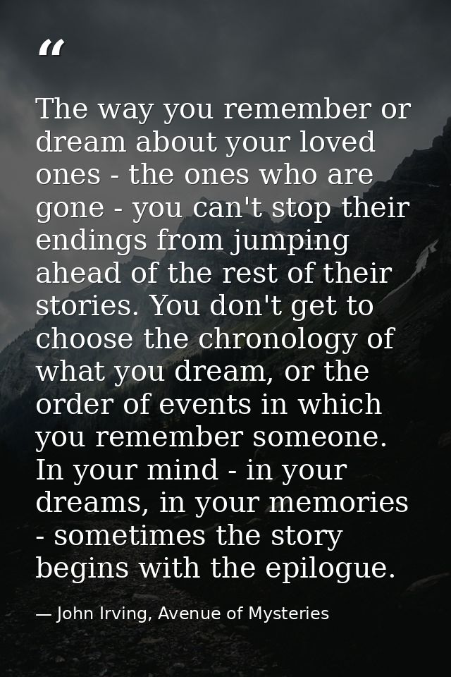 The way you remember or dream about your loved ones - the ones who are gone - you can't stop their endings from jumping  — John Irving, Avenue of Mysteries