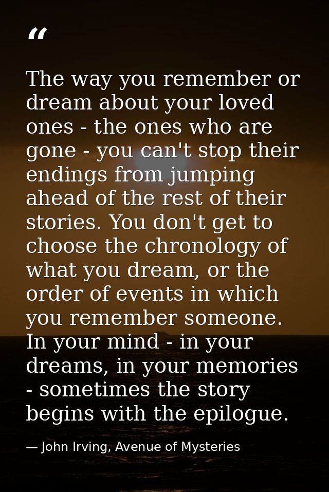 The way you remember or dream about your loved ones - the ones who are gone - you can't stop their endings from jumping  — John Irving, Avenue of Mysteries