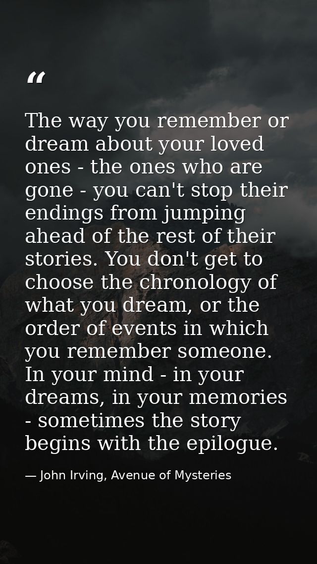 The way you remember or dream about your loved ones - the ones who are gone - you can't stop their endings from jumping  — John Irving, Avenue of Mysteries