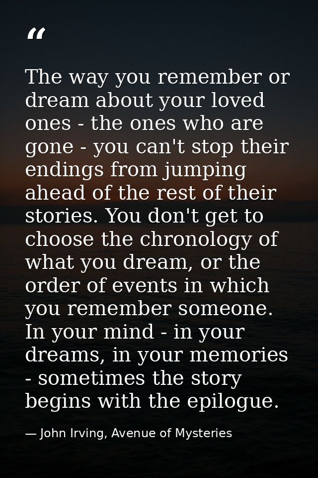 The way you remember or dream about your loved ones - the ones who are gone - you can't stop their endings from jumping  — John Irving, Avenue of Mysteries