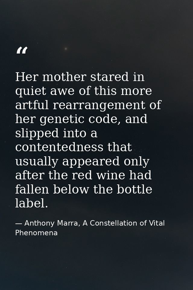 Her mother stared in quiet awe of this more artful rearrangement of her genetic code, and slipped into a contentedness t — Anthony Marra, A Constellation of Vital Phenomena