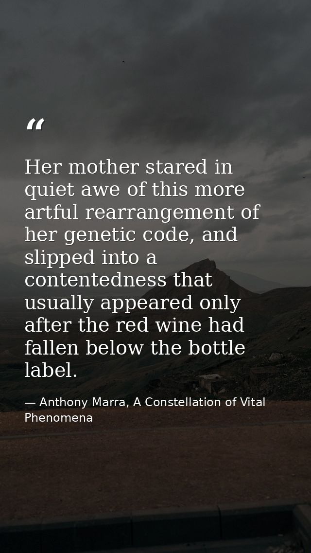 Her mother stared in quiet awe of this more artful rearrangement of her genetic code, and slipped into a contentedness t — Anthony Marra, A Constellation of Vital Phenomena