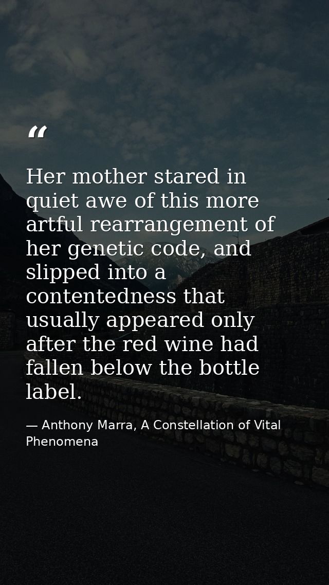 Her mother stared in quiet awe of this more artful rearrangement of her genetic code, and slipped into a contentedness t — Anthony Marra, A Constellation of Vital Phenomena