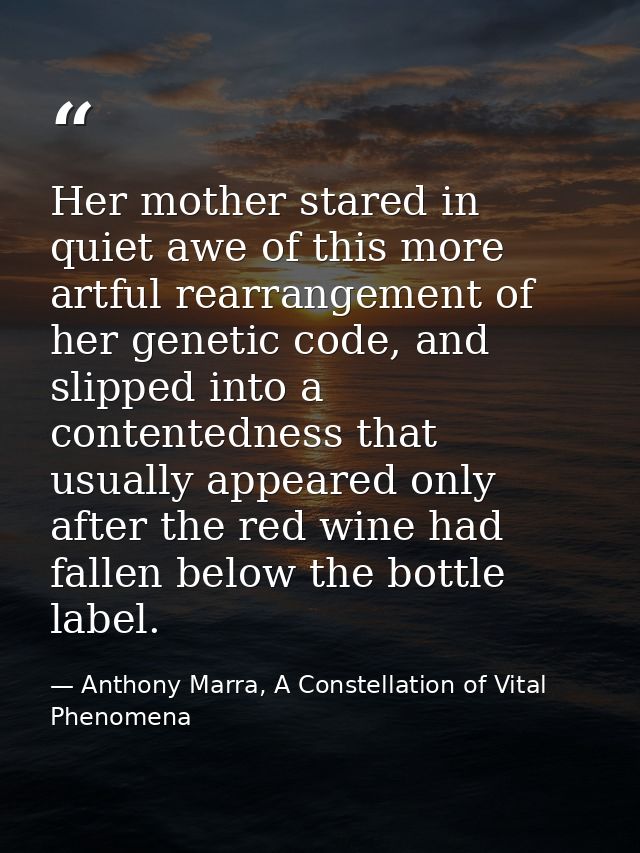 Her mother stared in quiet awe of this more artful rearrangement of her genetic code, and slipped into a contentedness t — Anthony Marra, A Constellation of Vital Phenomena