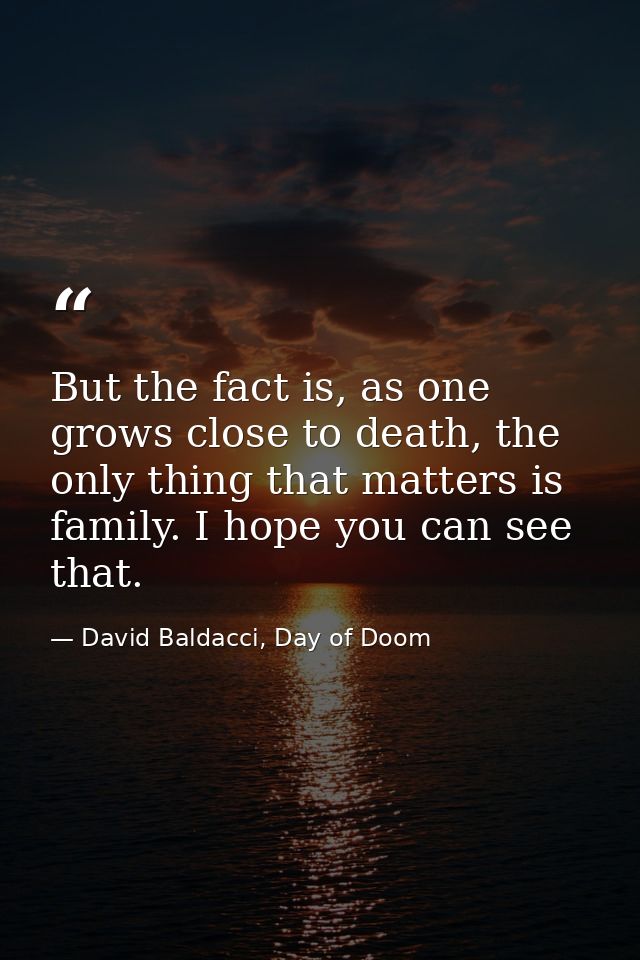 But the fact is, as one grows close to death, the only thing that matters is family. I hope you can see that. — David Baldacci, Day of Doom