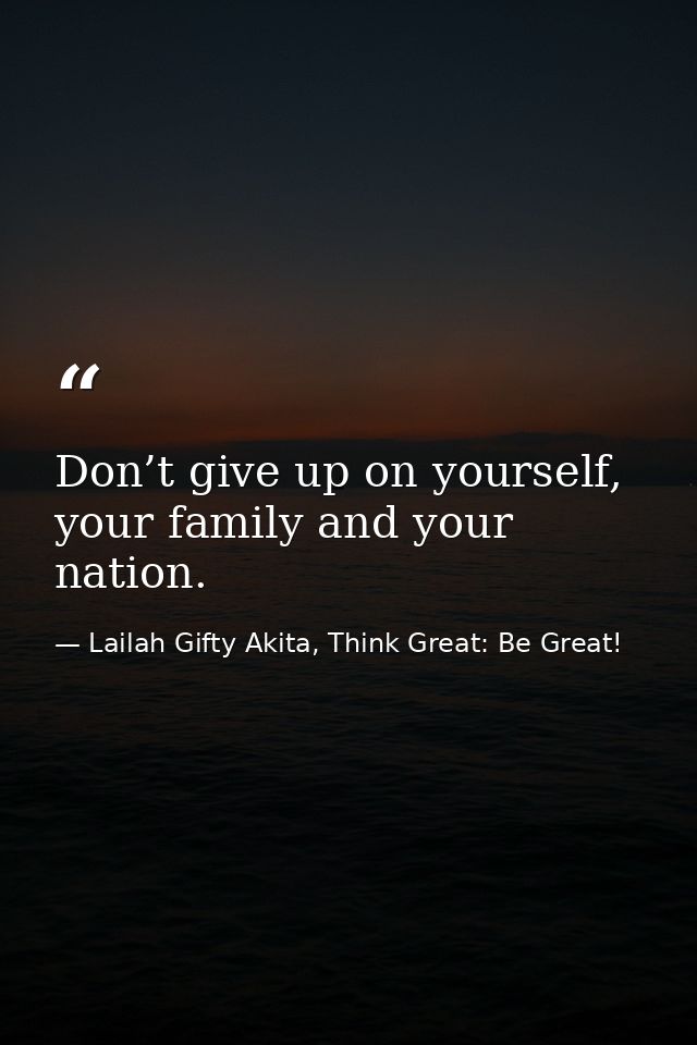 Don’t give up on yourself, your family and your nation. — Lailah Gifty Akita, Think Great: Be Great!