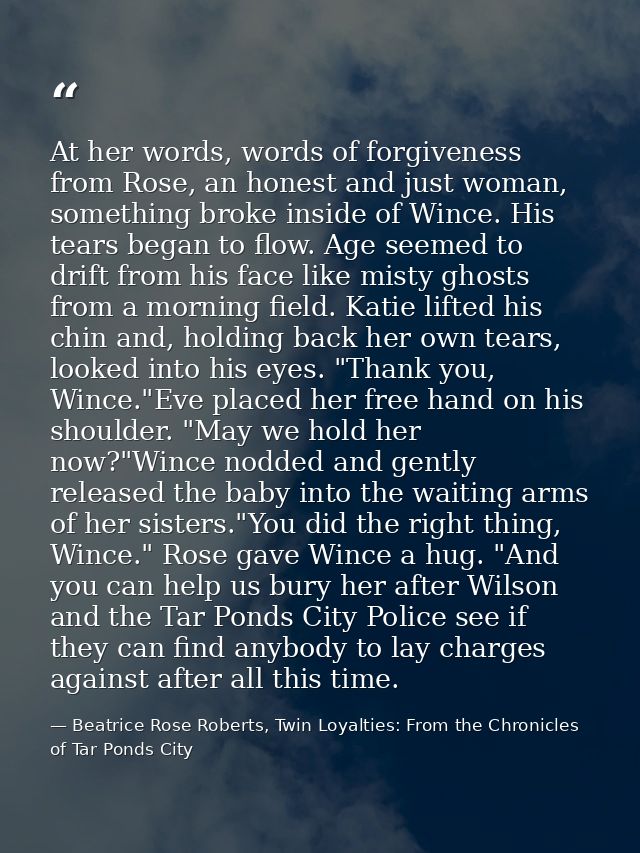 At her words, words of forgiveness from Rose, an honest and just woman, something broke inside of Wince. His tears began — Beatrice Rose Roberts, Twin Loyalties: From the Chronicles of Tar Ponds City