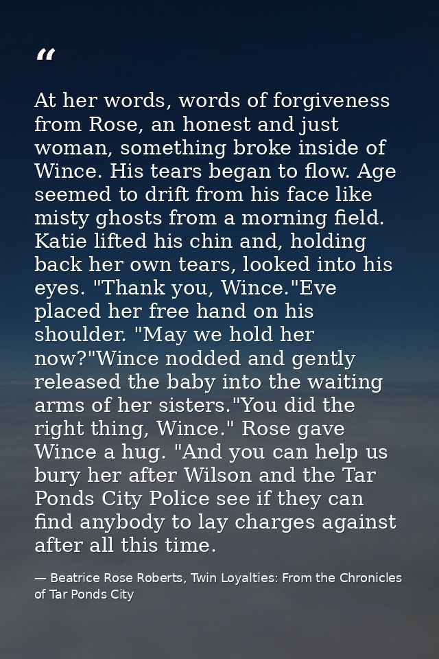 At her words, words of forgiveness from Rose, an honest and just woman, something broke inside of Wince. His tears began — Beatrice Rose Roberts, Twin Loyalties: From the Chronicles of Tar Ponds City